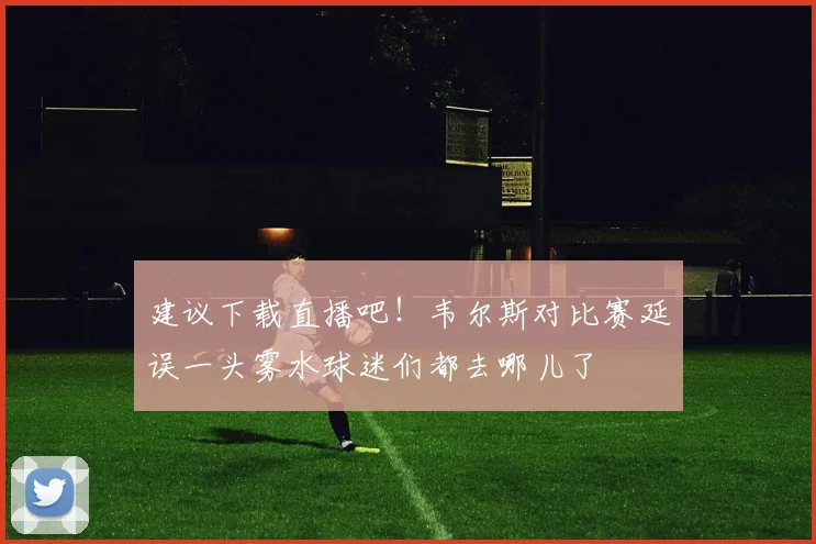建议下载直播吧！韦尔斯对比赛延误一头雾水球迷们都去哪儿了