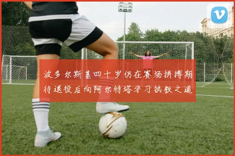 波多尔斯基四十岁仍在赛场拼搏期待退役后向阿尔特塔学习执教之道
