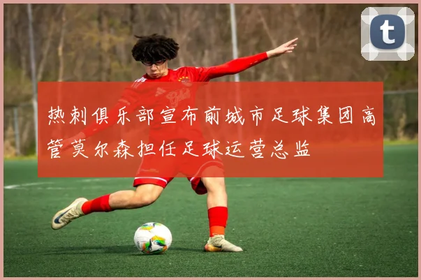 热刺俱乐部宣布前城市足球集团高管莫尔森担任足球运营总监
