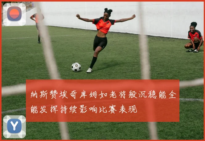 纳斯赞埃奇库姆如老将般沉稳能全能发挥持续影响比赛表现