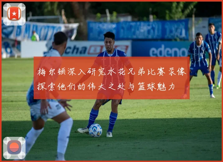 梅尔顿深入研究水花兄弟比赛录像探索他们的伟大之处与篮球魅力