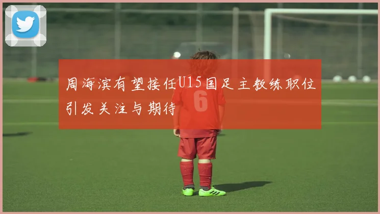 周海滨有望接任U15国足主教练职位引发关注与期待