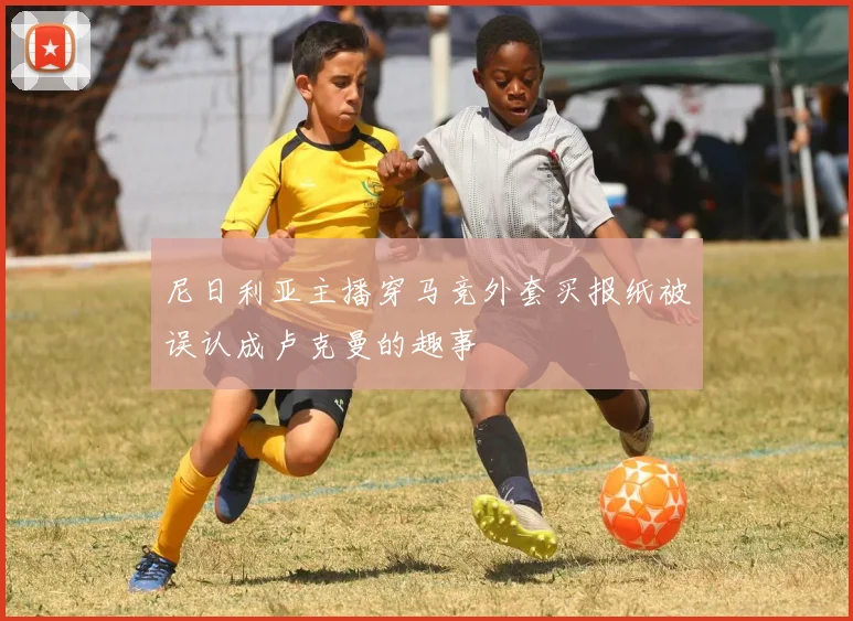 尼日利亚主播穿马竞外套买报纸被误认成卢克曼的趣事