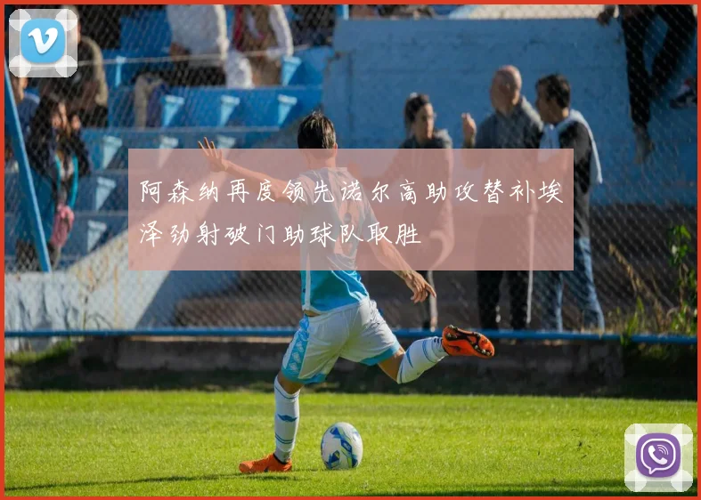 阿森纳再度领先诺尔高助攻替补埃泽劲射破门助球队取胜