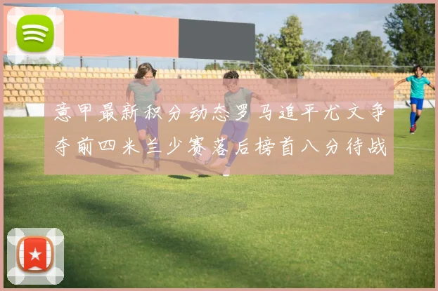 意甲最新积分动态罗马追平尤文争夺前四米兰少赛落后榜首八分待战比萨