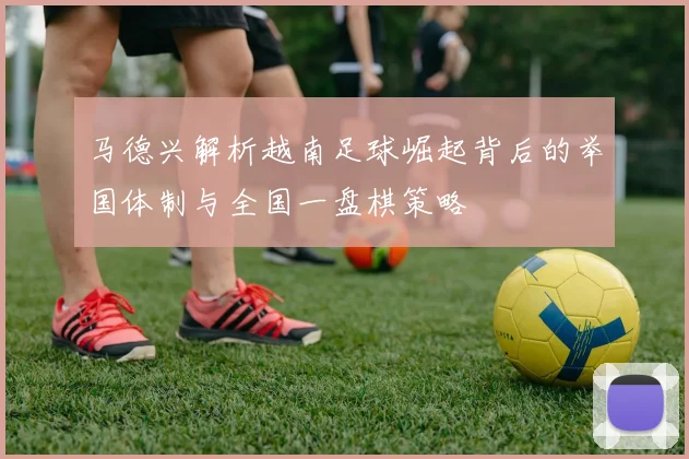 马德兴解析越南足球崛起背后的举国体制与全国一盘棋策略