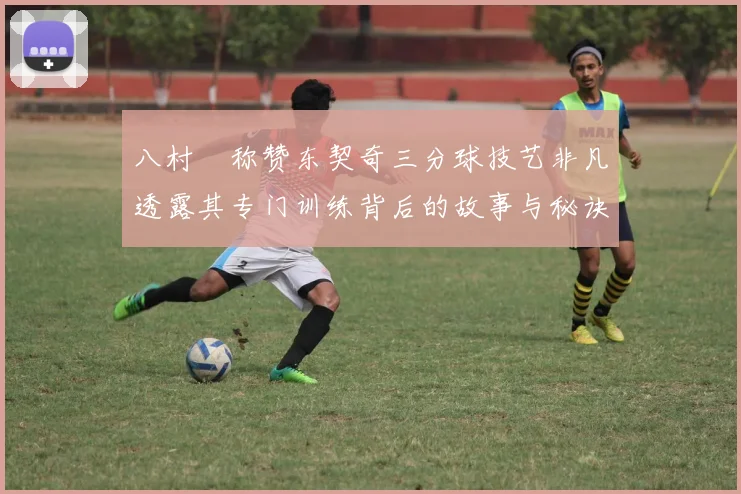 八村塁称赞东契奇三分球技艺非凡透露其专门训练背后的故事与秘诀