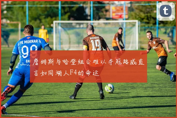詹姆斯与哈登组合难以夺冠路威直言如同湖人F4的命运