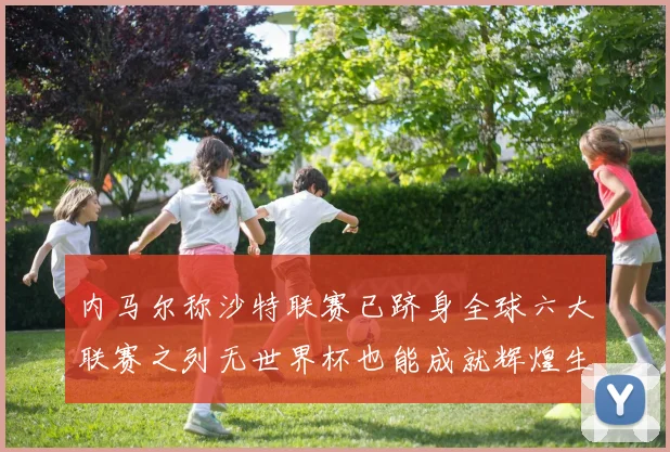 内马尔称沙特联赛已跻身全球六大联赛之列无世界杯也能成就辉煌生涯