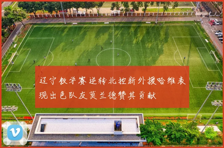 辽宁教学赛逆转北控新外援哈维表现出色队友莫兰德赞其贡献