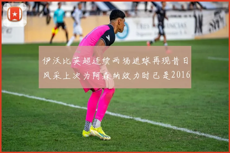伊沃比英超连续两场进球再现昔日风采上次为阿森纳效力时已是2016年