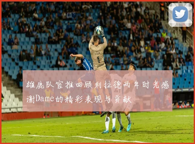 雄鹿队官推回顾利拉德两年时光感谢Dame的精彩表现与贡献