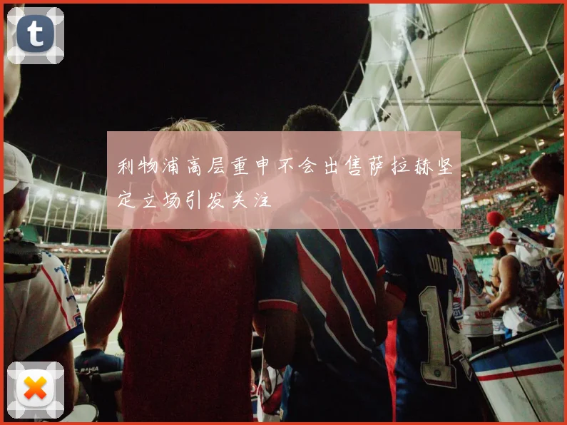 利物浦高层重申不会出售萨拉赫坚定立场引发关注