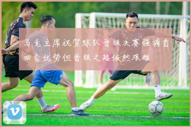 马竞主席祝贺球队晋级决赛强调首回合优势但晋级之路依然艰难