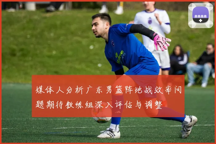 媒体人分析广东男篮阵地战效率问题期待教练组深入评估与调整