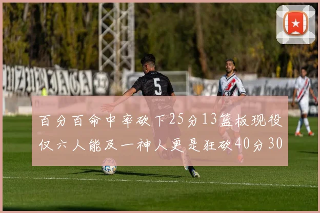 百分百命中率砍下25分13篮板现役仅六人能及一神人更是狂砍40分30篮板大三元