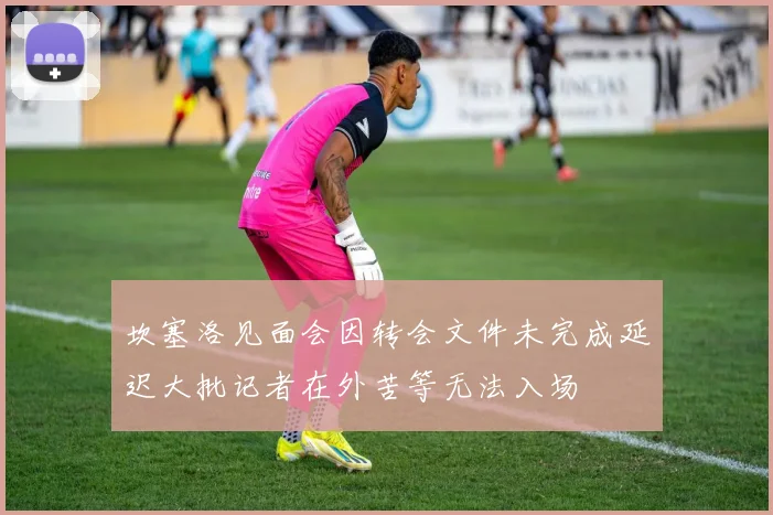 坎塞洛见面会因转会文件未完成延迟大批记者在外苦等无法入场