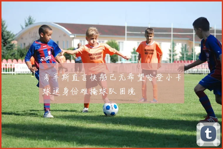 考辛斯直言快船已无希望哈登小卡球迷身份难掩球队困境