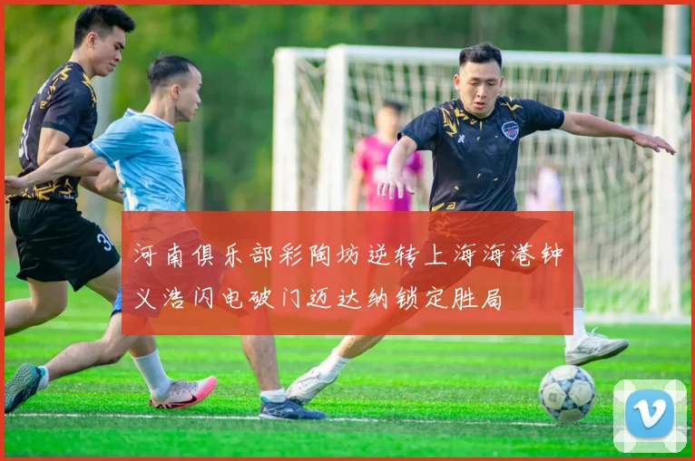 河南俱乐部彩陶坊逆转上海海港钟义浩闪电破门迈达纳锁定胜局